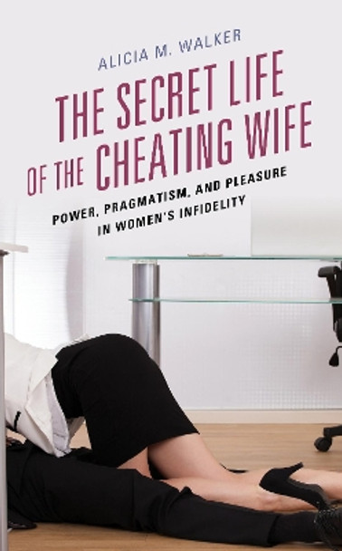 The Secret Life of the Cheating Wife: Power, Pragmatism, and Pleasure in Women's Infidelity by Alicia M. Walker 9781498544603