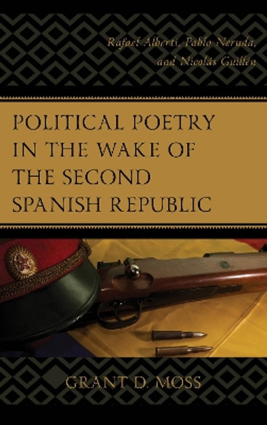 Political Poetry in the Wake of the Second Spanish Republic: Rafael Alberti, Pablo Neruda, and Nicolas Guillen by Grant D. Moss 9781498547703