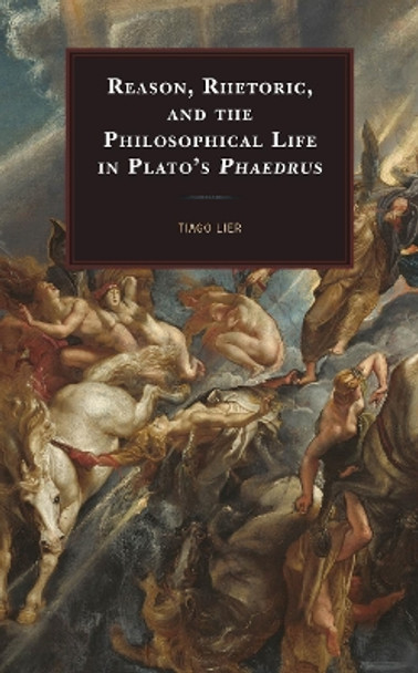 Reason, Rhetoric, and the Philosophical Life in Plato's Phaedrus by Tiago Lier 9781498562782