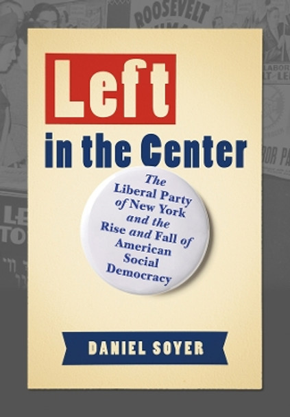 Left in the Center: The Liberal Party of New York and the Rise and Fall of American Social Democracy by Daniel Soyer 9781501759871