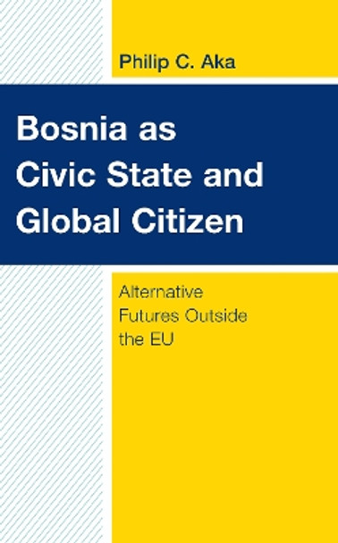 Bosnia as Civic State and Global Citizen: Alternative Futures Outside the EU by Philip C. Aka 9781538159903