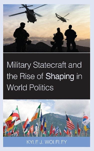 Military Statecraft and the Rise of Shaping in World Politics by Kyle J. Wolfley 9781538150641