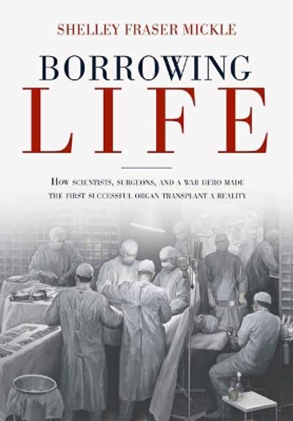 Borrowing Life: The Intimate Story of the Scientists and Surgeons Who Turned the Horrors of War into the Gift of the First Successful Organ Transplant by Shelley Fraser Mickle 9781623545390