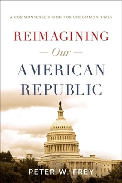 Reimagining Our American Republic: A Commonsense Vision for Uncommon Times by Peter W Frey 9781626346024