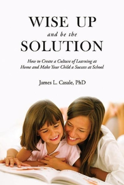 Wise Up and Be the Solution: How to Create a Culture of Learning at Home and Make Your Child a Success in School by James L. Casale 9781634504089