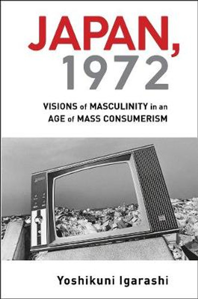 Japan, 1972: Visions of Masculinity in an Age of Mass Consumerism by Yoshikuni Igarashi