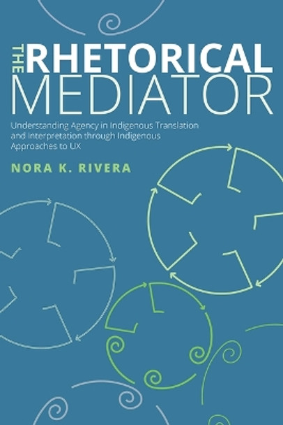 The Rhetorical Mediator: Understanding Agency in Indigenous Translation and Interpretation Through Indigenous Approaches to UX by Nora K Rivera 9781646425297