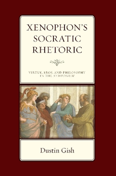 Xenophon's Socratic Rhetoric: Virtue, Eros, and Philosophy in the Symposium by Dustin A. Gish 9781666903164