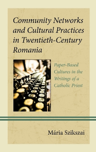Community Networks and Cultural Practices in Twentieth-Century Romania: Paper-Based Cultures in the Writings of a Catholic Priest by Mária Szikszai 9781666923247