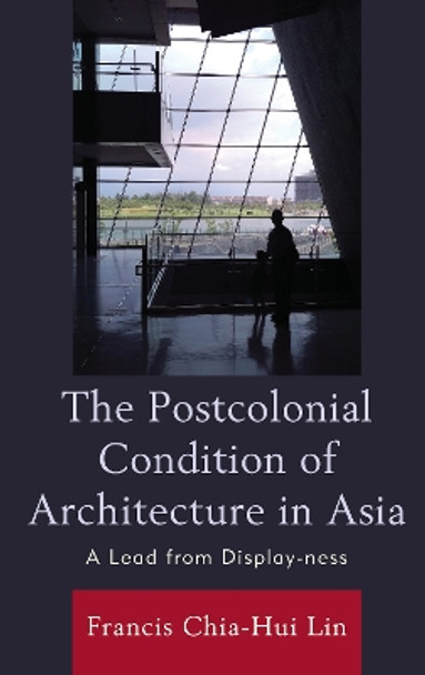 The Postcolonial Condition of Architecture in Asia: A Lead from Display-ness by Francis Chia-Hui Lin 9781793614032