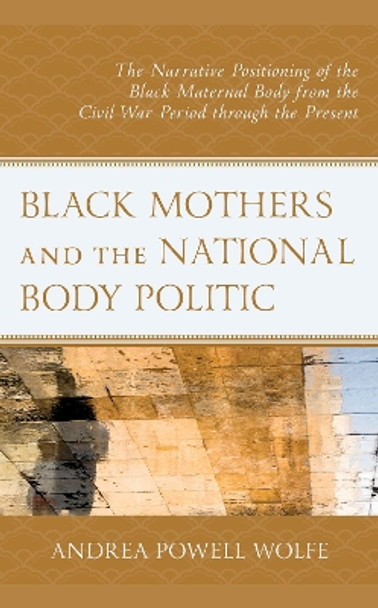 Black Mothers and the National Body Politic: The Narrative Positioning of the Black Maternal Body from the Civil War Period through the Present by Andrea Powell Wolfe 9781793631299