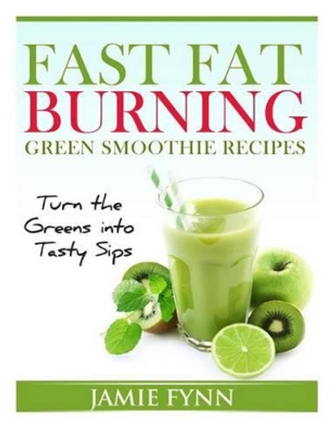 Fast Fat Burning Green Smoothie Recipes: Turn the Greens into Tasty Sips by Jamie Fynn 9781495400858