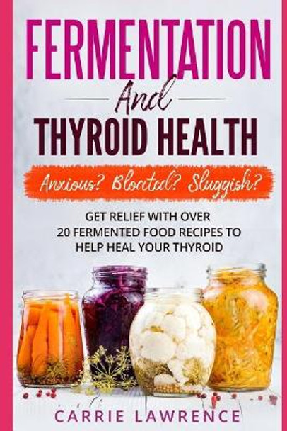 Fermentation and Thyroid Health: Anxious? Bloated? Sluggish? Get Relief with Over 20 Fermented Food Recipes to Help Heal Your Thyroid by Carrie Lawrence 9781983082535