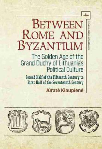 Between Rome and Byzantium: The Golden Age of the Grand Duchy of Lithuania's Political Culture. Second Half of the Fifteenth Century to First Half of the Seventeenth Century by Jurate Kiaupiene 9781644691465