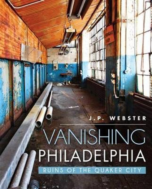 Vanishing Philadelphia: Ruins of the Quaker City by J. P. Webster 9781626195936