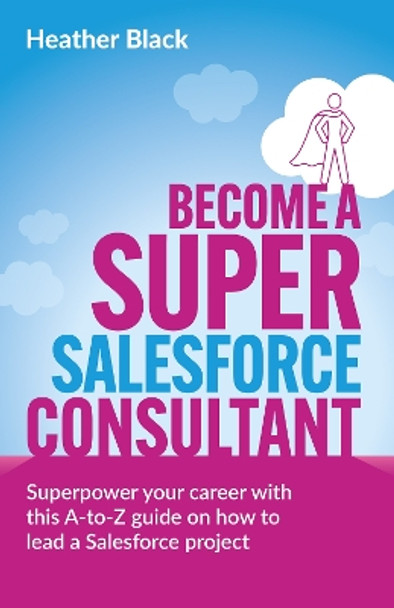 Become a Super Salesforce Consultant: Superpower your Salesforce career with this A-to-Z guide on how to lead a Salesforce project by Heather Black 9781781338179