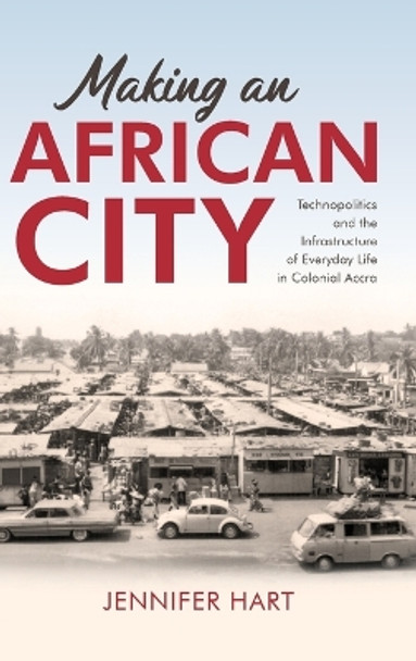 Making an African City: Technopolitics and the Infrastructure of Everyday Life in Colonial Accra by Jennifer Hart 9780253069320