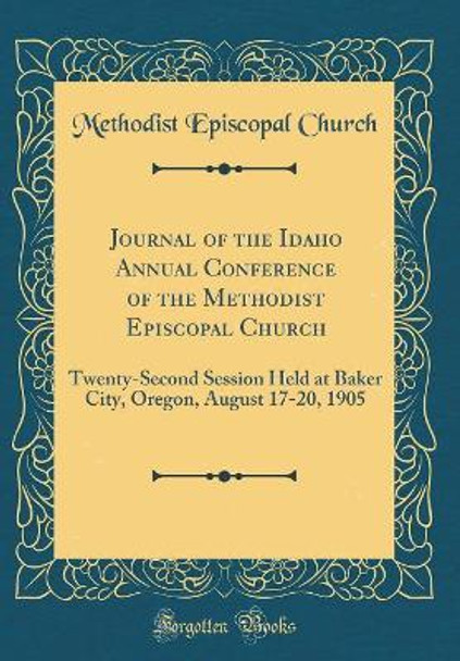 Journal of the Idaho Annual Conference of the Methodist Episcopal Church: Twenty-Second Session Held at Baker City, Oregon, August 17-20, 1905 (Classic Reprint) by Methodist Episcopal Church 9780366200986