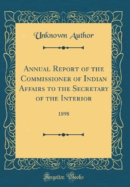 Annual Report of the Commissioner of Indian Affairs to the Secretary of the Interior: 1898 (Classic Reprint) by Unknown Author 9780428600389