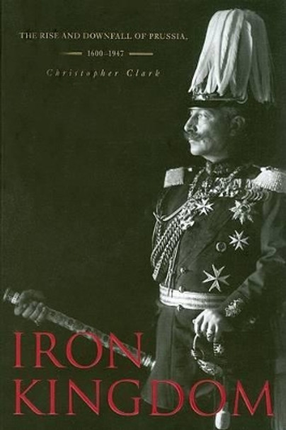 Iron Kingdom: The Rise and Downfall of Prussia, 1600-1947 by Christopher Clark 9780674031968