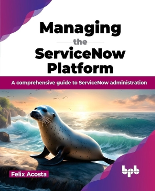 Managing the ServiceNow Platform: A comprehensive guide to ServiceNow administration by Felix Acosta 9789355519382