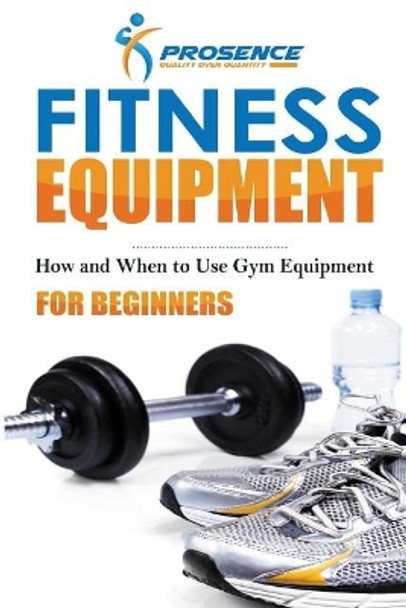 Fitness Equipment for Beginners: How and When to Use Gym Equipment by Prosence 9781986200035