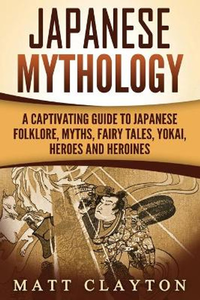 Japanese Mythology: A Captivating Guide to Japanese Folklore, Myths, Fairy Tales, Yokai, Heroes and Heroines by Matt Clayton 9781987435733