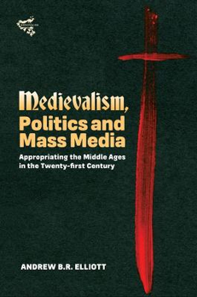 Medievalism, Politics and Mass Media: Appropriating the Middle Ages in the Twenty-First Century by Andrew B.R. Elliott