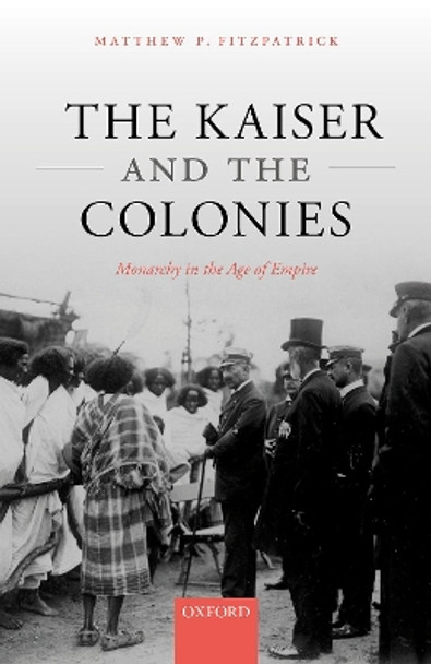 The Kaiser and the Colonies: Monarchy in the Age of Empire by Matthew P. Fitzpatrick 9780192897039