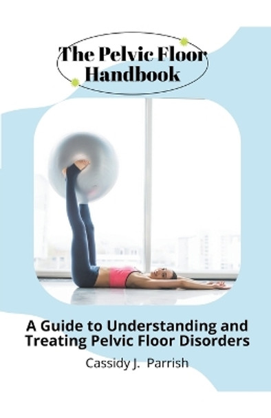 The Pelvic Floor Handbook: A Guide to Understanding and Treating Pelvic Floor Disorders by Cassidy J Parrish 9781776846986