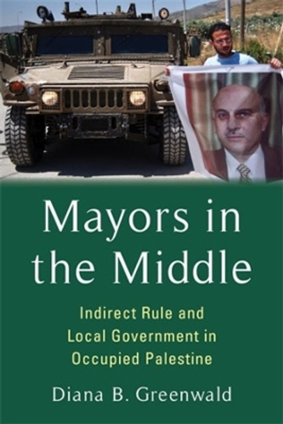 Mayors in the Middle: Indirect Rule and Local Government in Occupied Palestine by Diana B. Greenwald 9780231213141