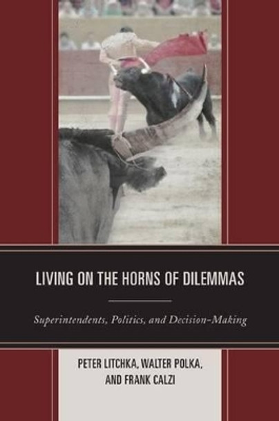 Living on the Horns of Dilemmas: Superintendents, Politics, and Decision-Making by Peter R. Litchka 9781475800166