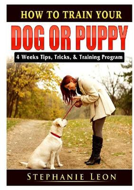 How to Train Your Dog or Puppy: 4 Weeks Tips, Tricks, & Training Program by Stephanie Leon 9780359685134