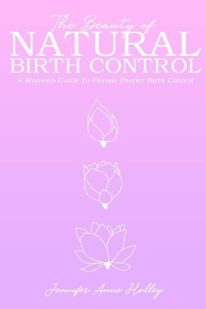 The Beauty of Natural Birth Control: A Women's Guide to Female Barrier Birth Control by Jennifer Anne Holley 9780578564630