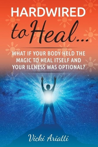 Hardwired to Heal...: What if Your Body Held the Magic to Heal Itself and Your Illness was Optimal? by Vicki Ariatti 9780578657301