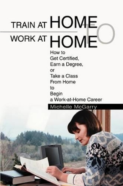 Train at Home to Work at Home: How to Get Certified, Earn a Degree, or Take a Class From Home to Begin a Work-at-Home Career by Michelle McGarry 9780595284504