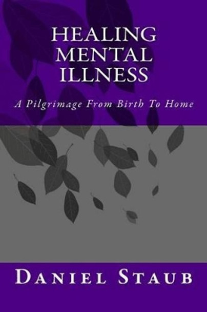 Healing Mental Illness: A Pilgrimage From Birth To Home by Daniel Edwards Staub 9780615812816