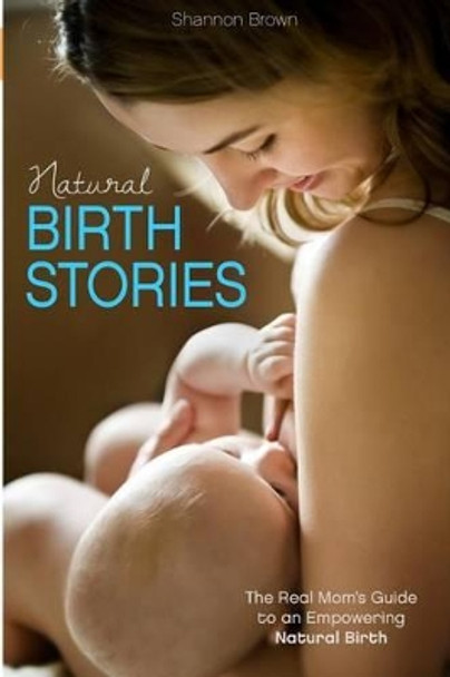 Natural Birth Stories: The Real Mom's Guide to an Empowering Natural Birth by Shannon Brown 9780615887487