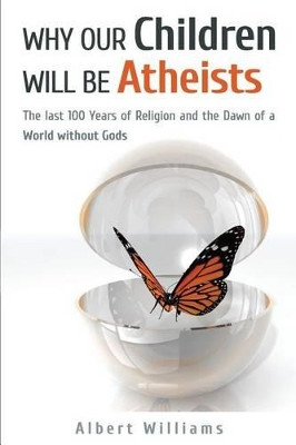 Why Our Children Will Be Atheists: The Last 100 Years of Religion, and the Dawn of a World without Gods by Albert Williams 9780620588010
