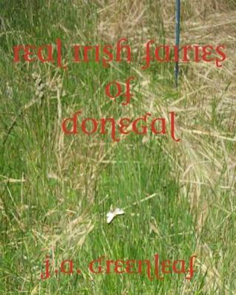 Real Irish Fairies of Donegal: Just Because You Don't Believe In Fairies Doesn't Mean They Don't Exist by J A Greenleaf 9780615465708