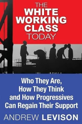 The White Working Class Today: Who They Are, How They Think and How Progressives Can Regain Their Support by Andrew Levison 9780692019795