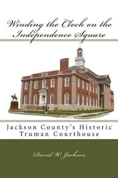 Winding the Clock on the Independence Square: Jackson County's Historic Truman Courthouse by David W Jackson 9780692021361