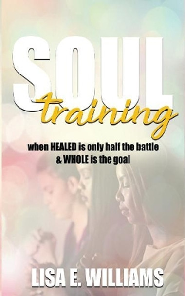 Soul Training: When Healed Is Only Half the Battle & Whole Is the Goal by Lisa E Williams 9780692140475