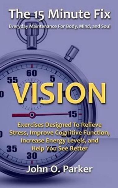 The 15 Minute Fix: VISION: Exercises Designed To Relieve Stress, Improve Cognitive Function, Increase Energy Levels, and Help You See Better by John O Parker 9780692261934