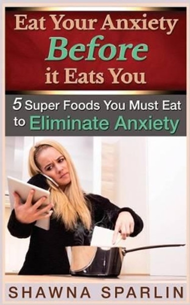 Eat Your Anxiety Before it Eats You: 5 Super Foods You Must Eat to Eliminate Anxiety by Web Mark 9780692369432