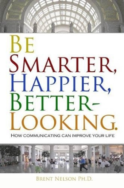 Be Smarter, Happier, Better-Looking.: How Communicating Can Improve Your Life. by Brent Nelson Ph D 9780692559406