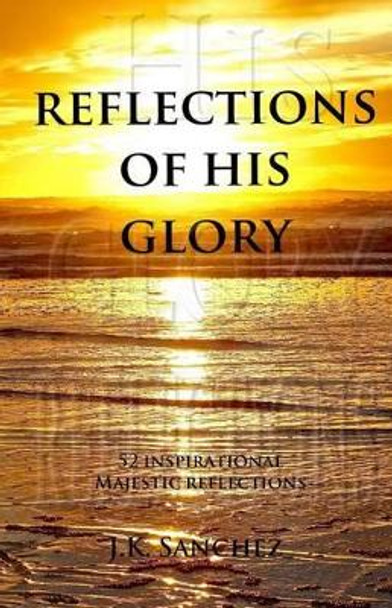 Reflections of His Glory: 52 Inspirational Majestic Reflections by J K Sanchez 9780692532270