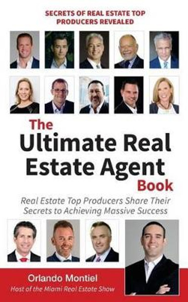 The Ultimate Real Estate Agent Book: Real Estate Top Producers Share Their Secrets to Massive by Orlando Montiel 9780692678572