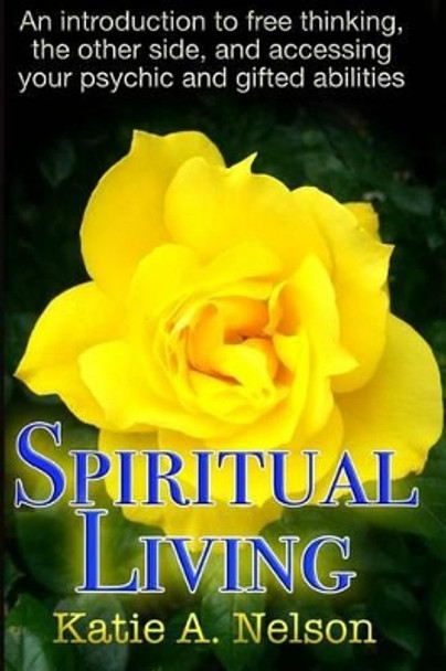 Spiritual Living: An introduction to free thinking, the other side, and accessing your psychic and gifted abilities by Katie a Nelson 9780692729786