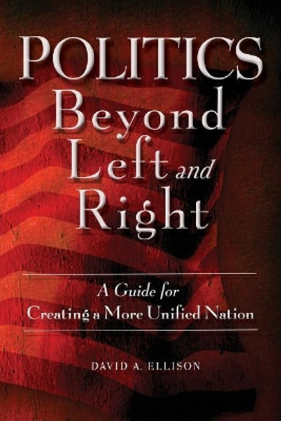 Politics Beyond Left and Right: A Guide for Creating a More Unified Nation by David A Ellison 9780692833667